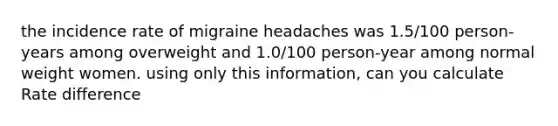 the incidence rate of migraine headaches was 1.5/100 person-years among overweight and 1.0/100 person-year among normal weight women. using only this information, can you calculate Rate difference