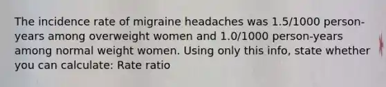 The incidence rate of migraine headaches was 1.5/1000 person-years among overweight women and 1.0/1000 person-years among normal weight women. Using only this info, state whether you can calculate: Rate ratio