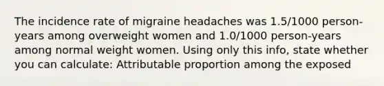 The incidence rate of migraine headaches was 1.5/1000 person-years among overweight women and 1.0/1000 person-years among normal weight women. Using only this info, state whether you can calculate: Attributable proportion among the exposed