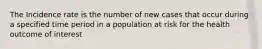 The Incidence rate is the number of new cases that occur during a specified time period in a population at risk for the health outcome of interest