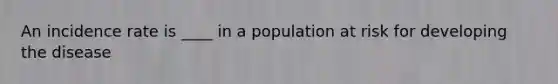 An incidence rate is ____ in a population at risk for developing the disease