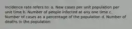 Incidence rate refers to: a. New cases per unit population per unit time b. Number of people infected at any one time c. Number of cases as a percentage of the population d. Number of deaths in the population