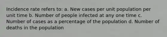 Incidence rate refers to: a. New cases per unit population per unit time b. Number of people infected at any one time c. Number of cases as a percentage of the population d. Number of deaths in the population