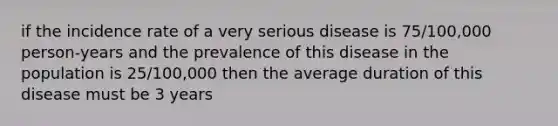 if the incidence rate of a very serious disease is 75/100,000 person-years and the prevalence of this disease in the population is 25/100,000 then the average duration of this disease must be 3 years