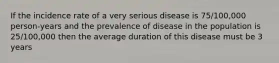 If the incidence rate of a very serious disease is 75/100,000 person-years and the prevalence of disease in the population is 25/100,000 then the average duration of this disease must be 3 years