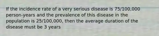 If the incidence rate of a very serious disease is 75/100,000 person-years and the prevalence of this disease in the population is 25/100,000, then the average duration of the disease must be 3 years