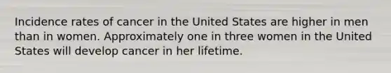 Incidence rates of cancer in the United States are higher in men than in women. Approximately one in three women in the United States will develop cancer in her lifetime.