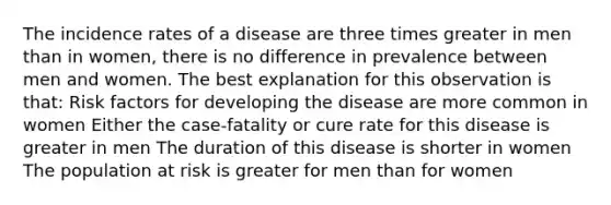 The incidence rates of a disease are three times greater in men than in women, there is no difference in prevalence between men and women. The best explanation for this observation is that: Risk factors for developing the disease are more common in women Either the case-fatality or cure rate for this disease is greater in men The duration of this disease is shorter in women The population at risk is greater for men than for women