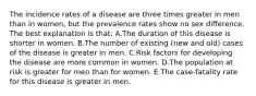 The incidence rates of a disease are three times greater in men than in women, but the prevalence rates show no sex difference. The best explanation is that: A.The duration of this disease is shorter in women. B.The number of existing (new and old) cases of the disease is greater in men. C.Risk factors for developing the disease are more common in women. D.The population at risk is greater for men than for women. E.The case-fatality rate for this disease is greater in men.