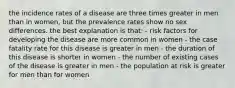 the incidence rates of a disease are three times greater in men than in women, but the prevalence rates show no sex differences. the best explanation is that: - risk factors for developing the disease are more common in women - the case fatality rate for this disease is greater in men - the duration of this disease is shorter in women - the number of existing cases of the disease is greater in men - the population at risk is greater for men than for women