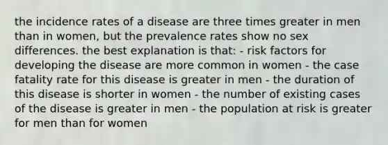 the incidence rates of a disease are three times greater in men than in women, but the prevalence rates show no sex differences. the best explanation is that: - risk factors for developing the disease are more common in women - the case fatality rate for this disease is greater in men - the duration of this disease is shorter in women - the number of existing cases of the disease is greater in men - the population at risk is greater for men than for women