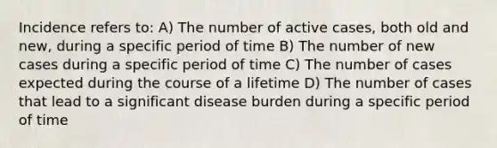 Incidence refers to: A) The number of active cases, both old and new, during a specific period of time B) The number of new cases during a specific period of time C) The number of cases expected during the course of a lifetime D) The number of cases that lead to a significant disease burden during a specific period of time