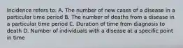 Incidence refers to: A. The number of new cases of a disease in a particular time period B. The number of deaths from a disease in a particular time period C. Duration of time from diagnosis to death D. Number of individuals with a disease at a specific point in time