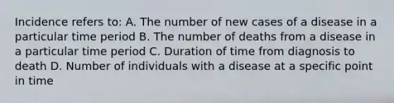 Incidence refers to: A. The number of new cases of a disease in a particular time period B. The number of deaths from a disease in a particular time period C. Duration of time from diagnosis to death D. Number of individuals with a disease at a specific point in time