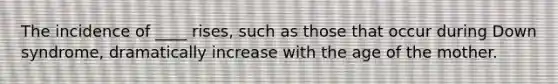 The incidence of ____ rises, such as those that occur during Down syndrome, dramatically increase with the age of the mother.