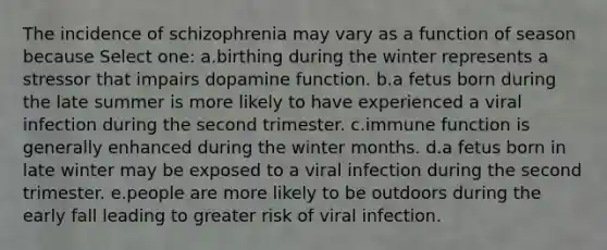 The incidence of schizophrenia may vary as a function of season because Select one: a.birthing during the winter represents a stressor that impairs dopamine function. b.a fetus born during the late summer is more likely to have experienced a viral infection during the second trimester. c.immune function is generally enhanced during the winter months. d.a fetus born in late winter may be exposed to a viral infection during the second trimester. e.people are more likely to be outdoors during the early fall leading to greater risk of viral infection.