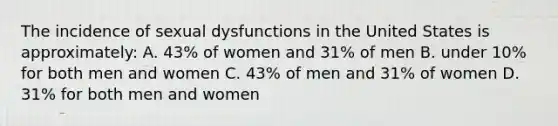 The incidence of sexual dysfunctions in the United States is approximately: A. 43% of women and 31% of men B. under 10% for both men and women C. 43% of men and 31% of women D. 31% for both men and women