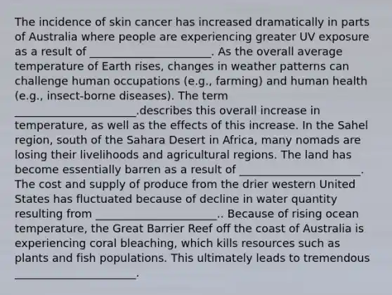 The incidence of skin cancer has increased dramatically in parts of Australia where people are experiencing greater UV exposure as a result of ______________________. As the overall average temperature of Earth rises, changes in weather patterns can challenge human occupations (e.g., farming) and human health (e.g., insect-borne diseases). The term ______________________.describes this overall increase in temperature, as well as the effects of this increase. In the Sahel region, south of the Sahara Desert in Africa, many nomads are losing their livelihoods and agricultural regions. The land has become essentially barren as a result of ______________________. The cost and supply of produce from the drier western United States has fluctuated because of decline in water quantity resulting from ______________________.. Because of rising ocean temperature, the Great Barrier Reef off the coast of Australia is experiencing coral bleaching, which kills resources such as plants and fish populations. This ultimately leads to tremendous ______________________.