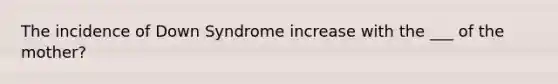 The incidence of Down Syndrome increase with the ___ of the mother?