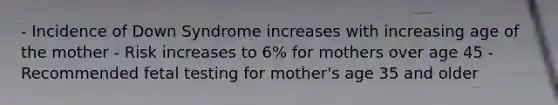 - Incidence of Down Syndrome increases with increasing age of the mother - Risk increases to 6% for mothers over age 45 - Recommended fetal testing for mother's age 35 and older