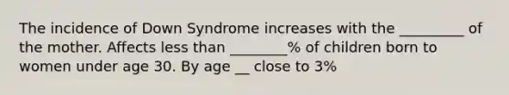 The incidence of Down Syndrome increases with the _________ of the mother. Affects less than ________% of children born to women under age 30. By age __ close to 3%