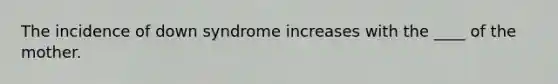 The incidence of down syndrome increases with the ____ of the mother.