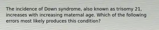 The incidence of Down syndrome, also known as trisomy 21, increases with increasing maternal age. Which of the following errors most likely produces this condition?