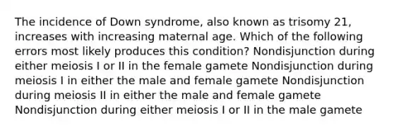 The incidence of Down syndrome, also known as trisomy 21, increases with increasing maternal age. Which of the following errors most likely produces this condition? Nondisjunction during either meiosis I or II in the female gamete Nondisjunction during meiosis I in either the male and female gamete Nondisjunction during meiosis II in either the male and female gamete Nondisjunction during either meiosis I or II in the male gamete