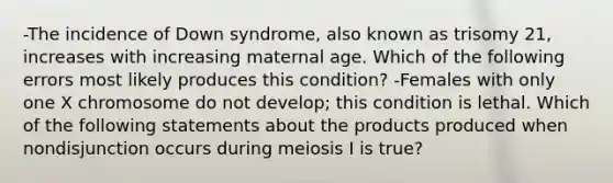 -The incidence of Down syndrome, also known as trisomy 21, increases with increasing maternal age. Which of the following errors most likely produces this condition? -Females with only one X chromosome do not develop; this condition is lethal. Which of the following statements about the products produced when nondisjunction occurs during meiosis I is true?