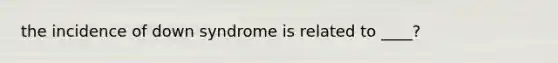 the incidence of down syndrome is related to ____?