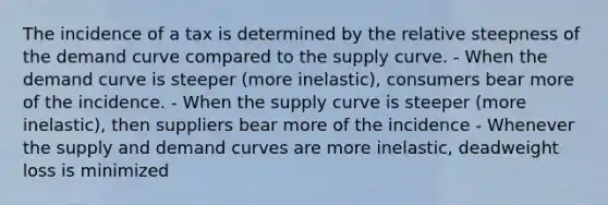 The incidence of a tax is determined by the relative steepness of the demand curve compared to the supply curve. - When the demand curve is steeper (more inelastic), consumers bear more of the incidence. - When the supply curve is steeper (more inelastic), then suppliers bear more of the incidence - Whenever the supply and demand curves are more inelastic, deadweight loss is minimized