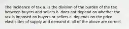 The incidence of tax a. is the division of the burden of the tax between buyers and sellers b. does not depend on whether the tax is imposed on buyers or sellers c. depends on the price elasticities of supply and demand d. all of the above are correct