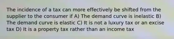 The incidence of a tax can more effectively be shifted from the supplier to the consumer if A) The demand curve is inelastic B) The demand curve is elastic C) It is not a luxury tax or an excise tax D) It is a property tax rather than an income tax