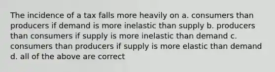 The incidence of a tax falls more heavily on a. consumers than producers if demand is more inelastic than supply b. producers than consumers if supply is more inelastic than demand c. consumers than producers if supply is more elastic than demand d. all of the above are correct