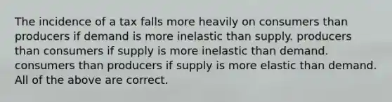 The incidence of a tax falls more heavily on consumers than producers if demand is more inelastic than supply. producers than consumers if supply is more inelastic than demand. consumers than producers if supply is more elastic than demand. All of the above are correct.