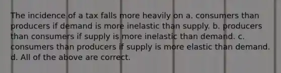 The incidence of a tax falls more heavily on a. consumers than producers if demand is more inelastic than supply. b. producers than consumers if supply is more inelastic than demand. c. consumers than producers if supply is more elastic than demand. d. All of the above are correct.