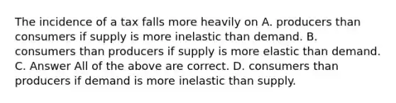 The incidence of a tax falls more heavily on A. producers than consumers if supply is more inelastic than demand. B. consumers than producers if supply is more elastic than demand. C. Answer All of the above are correct. D. consumers than producers if demand is more inelastic than supply.