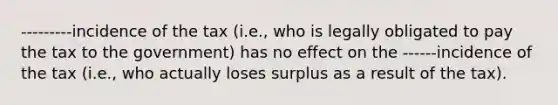 ---------incidence of the tax (i.e., who is legally obligated to pay the tax to the government) has no effect on the ------incidence of the tax (i.e., who actually loses surplus as a result of the tax).