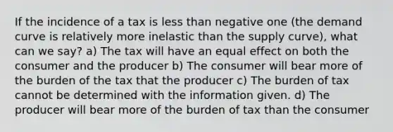 If the incidence of a tax is less than negative one (the demand curve is relatively more inelastic than the supply curve), what can we say? a) The tax will have an equal effect on both the consumer and the producer b) The consumer will bear more of the burden of the tax that the producer c) The burden of tax cannot be determined with the information given. d) The producer will bear more of the burden of tax than the consumer