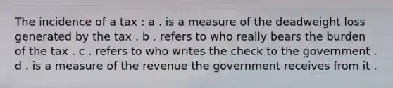 The incidence of a tax : a . is a measure of the deadweight loss generated by the tax . b . refers to who really bears the burden of the tax . c . refers to who writes the check to the government . d . is a measure of the revenue the government receives from it .