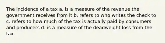 The incidence of a tax a. is a measure of the revenue the government receives from it b. refers to who writes the check to c. refers to how much of the tax is actually paid by consumers and producers d. is a measure of the deadweight loss from the tax.