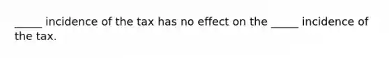 _____ incidence of the tax has no effect on the _____ incidence of the tax.