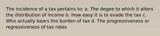 The incidence of a tax pertains to: a. The degee to which it alters the distribution of income b. How easy it is to evade the tax c. Who actually bears the burden of tax d. The progressiveness or regressiveness of tax rates