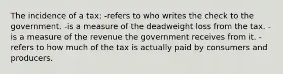 The incidence of a tax: -refers to who writes the check to the government. -is a measure of the deadweight loss from the tax. -is a measure of the revenue the government receives from it. -refers to how much of the tax is actually paid by consumers and producers.