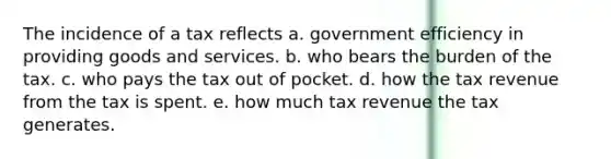 The incidence of a tax reflects a. government efficiency in providing goods and services. b. who bears the burden of the tax. c. who pays the tax out of pocket. d. how the tax revenue from the tax is spent. e. how much tax revenue the tax generates.