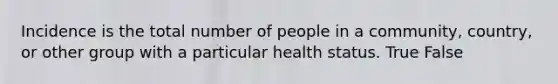 Incidence is the total number of people in a community, country, or other group with a particular health status. True False