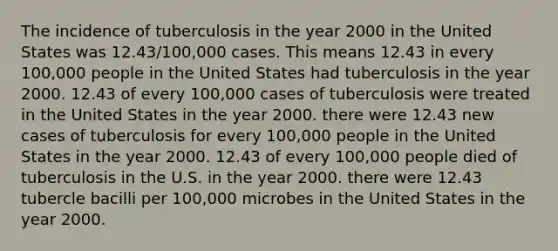 The incidence of tuberculosis in the year 2000 in the United States was 12.43/100,000 cases. This means 12.43 in every 100,000 people in the United States had tuberculosis in the year 2000. 12.43 of every 100,000 cases of tuberculosis were treated in the United States in the year 2000. there were 12.43 new cases of tuberculosis for every 100,000 people in the United States in the year 2000. 12.43 of every 100,000 people died of tuberculosis in the U.S. in the year 2000. there were 12.43 tubercle bacilli per 100,000 microbes in the United States in the year 2000.