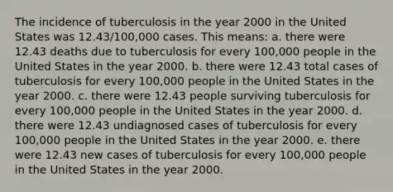 The incidence of tuberculosis in the year 2000 in the United States was 12.43/100,000 cases. This means: a. there were 12.43 deaths due to tuberculosis for every 100,000 people in the United States in the year 2000. b. there were 12.43 total cases of tuberculosis for every 100,000 people in the United States in the year 2000. c. there were 12.43 people surviving tuberculosis for every 100,000 people in the United States in the year 2000. d. there were 12.43 undiagnosed cases of tuberculosis for every 100,000 people in the United States in the year 2000. e. there were 12.43 new cases of tuberculosis for every 100,000 people in the United States in the year 2000.