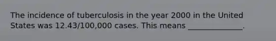 The incidence of tuberculosis in the year 2000 in the United States was 12.43/100,000 cases. This means ______________.
