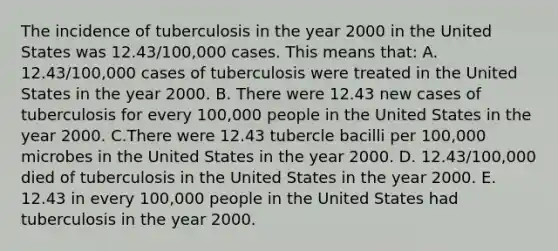 The incidence of tuberculosis in the year 2000 in the United States was 12.43/100,000 cases. This means that: A. 12.43/100,000 cases of tuberculosis were treated in the United States in the year 2000. B. There were 12.43 new cases of tuberculosis for every 100,000 people in the United States in the year 2000. C.There were 12.43 tubercle bacilli per 100,000 microbes in the United States in the year 2000. D. 12.43/100,000 died of tuberculosis in the United States in the year 2000. E. 12.43 in every 100,000 people in the United States had tuberculosis in the year 2000.